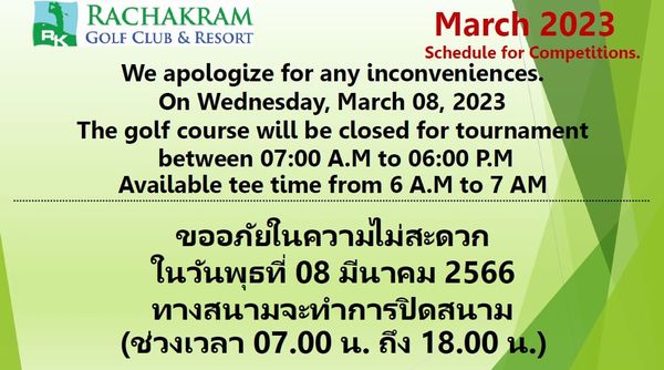 Rachakram Golf Club RACHAKRAM RK GOLF CLUB RESORT March 2023 Schedule for Competitions We apologize for any inconveniences On Wednesday March 08 2023 The golf course will be closed for tournament between 07 00 A M to 06 00 P M Available tee time from 6 A M to AM ขออภัยในความไม่สะดวก ในวันพุธที่ 08 มีนาคม 2566 ทางสนามจะทำการปิดสนาม ช่วงเวลา 07 00 น ถึง 18 00 น