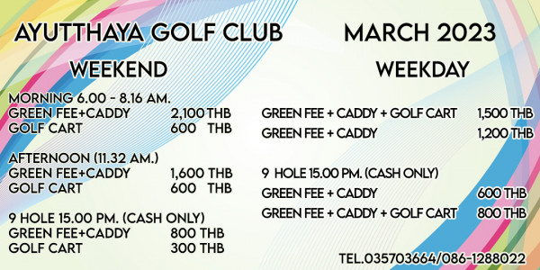 Ayutthaya Golf Club AYUTTHAYA GOLF CLUB WEEKEND MORNING 6 00 8 16 AM GREEN FEE CADDY 2 100THB GOLF CART 600 THB MARCH 2023 WEEKDAY GREEN FEE CADDY GREEN FEE CADDY AFTERNOON 11 32 AM GREEN FEE CADDY 1 600 THB GOLF CART 600 THB 1 500 THB 1 200 THB 9 HOLE 15 00 PM CASH ONLY GREEN EE CADDY 800 THB GOLF CART 300 THB 9 HOLE 15 00 PM CASH ONLY GREEN FEE CADDY GREEN FEE CADDY GOLF CART 600 THB 800 THB TEL 035703664 086 1288022