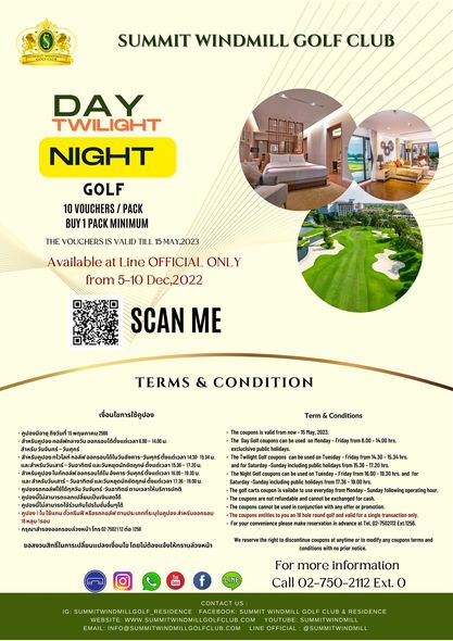 Summit Windmill Golf Club amp Residence SUMMIT WINDMILL GOLF CLUB DAY TWILIGHT NIGHT GOLF 10 VOUCHERS PACK BUY PACK MINIMUM THE OUCHERS VALID TILL 15MAY 2023 MAY Available at Line OFFICIAL ONL from 5 10 Dec 2022 SCAN ME TERMS CONDITION เงื่อนไยการใช้คูปอง ส Term Conditions Monday Friday em6 0 14 00hrs folowing sperating our 7502112 notice For more information Call 02 750 2112 Ext o EMAIL CONTACT RESIDENCE SUMMIT RESIDENCE SUMMITWINDMILL OFFICIAL SUMMITWINDMILL Summit Windmill Golf Club amp Residence SUMMIT WINDMILL GOLF CLUB DAY TWILIGHT NIGHT GOLF 10 VOUCHERS PACK BUY PACK MINIMUM THE OUCHERS VALID TILL 15MAY 2023 MAY Available at Line OFFICIAL ONL from 5 10 Dec 2022 SCAN ME TERMS CONDITION เงื่อนไยการใช้คูปอง ส Term Conditions Monday Friday em6 0 14 00hrs folowing sperating our 7502112 notice For more information Call 02 750 2112 Ext o EMAIL CONTACT RESIDENCE SUMMIT RESIDENCE SUMMITWINDMILL OFFICIAL SUMMITWINDMILL