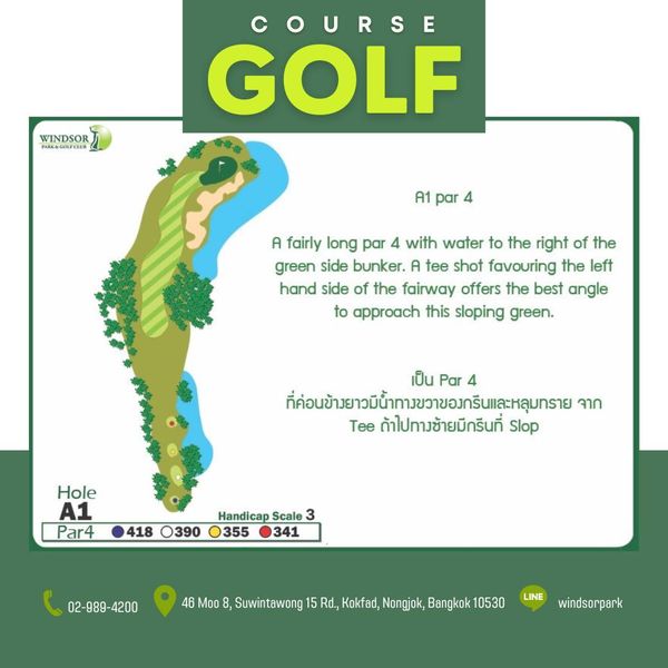 สนามกอล์ฟวินด์เซอร์ปาร์คฯ Windsor Park amp Golf Club WINDSOR COURSE GOLF A1 par A fairly long par 4 with water to the right of the green side bunker A tee shot favouring the left hand side of the fairway offers the best angle to approach this sloping green เป็น Par 4 ที่อข้วยวน้นาวาขอาร์และหุมราย จาก Tee ถ้าไปทางช้ายมีกรีนที่ Slop Hole A1 Par4 418 O390 Handicap Scale 3 355 341 02 989 4200 4200 Moo Suwintawong Rd Kokfad Nongjok Bangkok 10530 LINE windsorpark สนามกอล์ฟวินด์เซอร์ปาร์คฯ Windsor Park amp Golf Club WINDSOR COURSE GOLF A1 par A fairly long par 4 with water to the right of the green side bunker A tee shot favouring the left hand side of the fairway offers the best angle to approach this sloping green เป็น Par 4 ที่อข้วยวน้นาวาขอาร์และหุมราย จาก Tee ถ้าไปทางช้ายมีกรีนที่ Slop Hole A1 Par4 418 O390 Handicap Scale 3 355 341 02 989 4200 4200 Moo Suwintawong Rd Kokfad Nongjok Bangkok 10530 LINE windsorpark