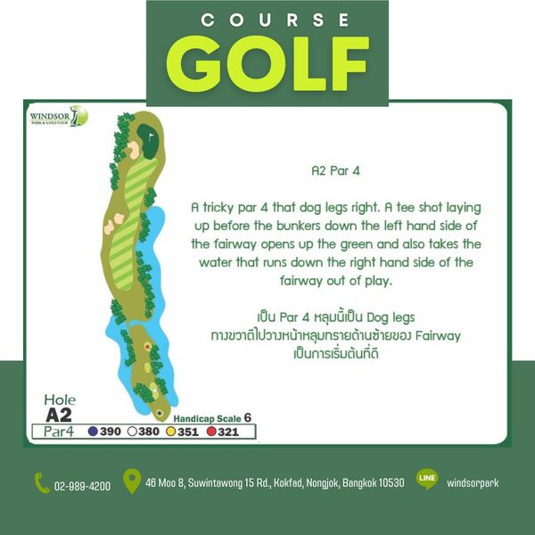 สนามกอล์ฟวินด์เซอร์ปาร์คฯ Windsor Park amp Golf Club WINDSOR PARKACOLFCIL COURSE GOLF A2 Par 4 A tricky par that dog legs right A tee shot laying up before the bunkers down the left hand side of the fairway opens up the green and also takes the water that runs down the right hand side of the fairway out of play เป็น Par หลุมนี้เป็น Dog legs ทางขวาตีไปวาหน้าหลุมทรายด้านช้ายของ Fairway เป็นการเริ่มต้นที่ดี Hole A2 Par4 390 0380 Handicap Scale 351 321 02 989 4200 02 4200 8 Suwintawong Rd Kokfad Nongjok Bangkok 10530 LINE windsorpark สนามกอล์ฟวินด์เซอร์ปาร์คฯ Windsor Park amp Golf Club WINDSOR PARKACOLFCIL COURSE GOLF A2 Par 4 A tricky par that dog legs right A tee shot laying up before the bunkers down the left hand side of the fairway opens up the green and also takes the water that runs down the right hand side of the fairway out of play เป็น Par หลุมนี้เป็น Dog legs ทางขวาตีไปวาหน้าหลุมทรายด้านช้ายของ Fairway เป็นการเริ่มต้นที่ดี Hole A2 Par4 390 0380 Handicap Scale 351 321 02 989 4200 02 4200 8 Suwintawong Rd Kokfad Nongjok Bangkok 10530 LINE windsorpark
