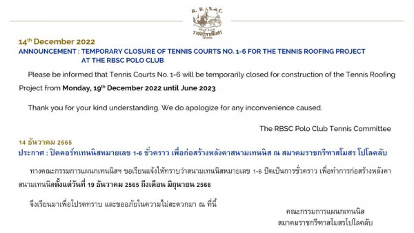 The Royal Bangkok Sports Club 14th December 2022 ANNOUNCEMENT TEMPORARY CLOSURE OF TENNIS COURTS NO 1 6 FOR THE TENNIS ROOFING PROJECT AT THE RBSC POLO CLUB Please be informed that Tennis Courts No 1 6 will be temporarily closed for construction of the Tennis Roofing Project from Monday 19th December 2022 until June 2023 Thank you for your kind understanding We do apologize for any inconvenience caused The RBSC Polo Club Tennis Committee 14 ธันวาคม 2565 ประกาศ ปิดคอร์ทเทนนิสหมายเลข 1 6 ชั่วคราว เพื่อก่อสร้างหลังคาสนามเทนนิส สมาคมราชกรีทาสโมสร โปโลคลับ ทางคณะกรรมการแผนกเทนนิสฯ ขอเรียนแข้งใหทราบว่าสานแนิหมายเลข 1 6 ปิดเป็นการชั่วคราว เพื่อทำการก่อสร้างหลังคา สนามเทนนิสตั้งแต่วันที่ 19 ธันวาคม 2565 ถึงเดือน มิถุนายน 2566 จึงเรียนมาเพื่อโปรดทราบ และขออภัยในความไม่สะดวกมา ณ ที่นี้ คณะกรรมการแผนกเทนนิส สมาคมราชกรีทาสโมสรโปโลคลับ