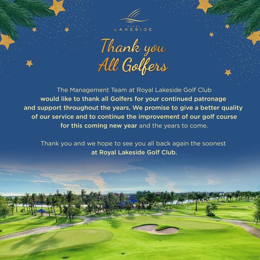 Royal Lakeside Golf Club LAKESIDE Thank you All Golfers The Management Team at Royal Lakeside Golf Club would like to thank all Golfers for your continued patronage and support throughout the years We promise to give better quality of our service and to continue the improvement of our golf course for this coming new year and the years to come Thank you and we hope to see you all back again the soonest at Royal Lakeside Golf Club