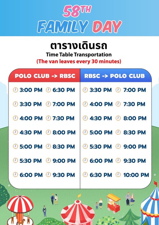 The Royal Bangkok Sports Club 58TH FAMILY DAY ตารางเดินรถ Time Table Transportation The van leaves every 30 minutes POLO CLUB RBSC 3 00 PM RBSC POLO CLUB 6 30 PM 3 30 PM 3 30 PM 7 00 PM 7 00 PM 4 00 PM 4 00 PM 7 30 PM 7 30 PM 4 30 PM 4 30 PM 8 00 PM 8 00 PM 5 00 PM 5 00 PM 8 30 PM 8 30 PM 5 30 PM 5 30 PM 9 00 PM 9 00 PM 6 00 PM 6 00 PM 9 30 PM 9 30 PM 6 30 PM 10 00 10 00P PM