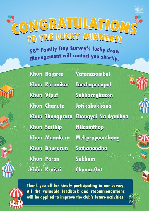 The Royal Bangkok Sports Club ชกรีทาสโมส TO THE CONGRATULATIONS LUCKY WINNERS 58th Family Day Survey s lucky draw Management will contact you shortly Khun Bajaree Khun Kornnikar Vatanasombut Khun Viput Khun Chanute Taechapoonpol Subharngkasen Jotikabukkana Khun Thongprata Thongyai Ayudhya Khun Saithip Nilasinthop Khun Manakorn Mekprayoonthong Sethanandha Khun Bhusarun Khun Paron Sukhum Khun Kraisri Chama Oot Thank you all for kindly participating in our survey All the valuable feedback and recommendations will be applied to improve the club s future activities