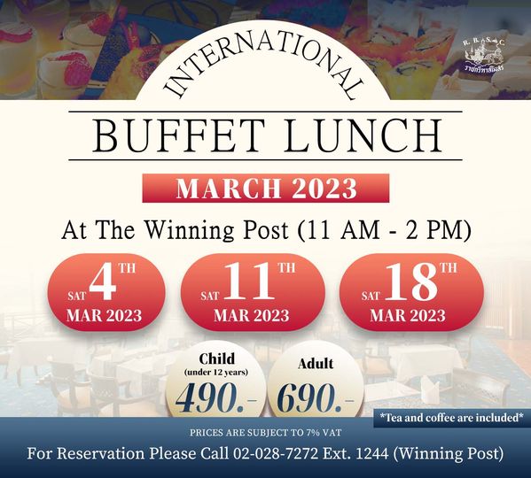 The Royal Bangkok Sports Club W ราชกรีหาสโมสร INTERNATIONAL BUFFET LUNCH MARCH 2023 At The Winning Post 11 AM 2 PM SAT 4 SAT 11 SAT 18 MAR 2023 MAR 2023 MAR 2023 Adult 690 Child under 2years 490 PRICES ARE SUBJECT TO 7 VAT For Reservation Please Call 02 028 7272 Ext 1244 Winning Post Tea and coffee are included