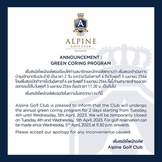 Alpine Golf Club ALPINE GOLFCLUB BANGKOK ANNOUNCEMENT GREEN CORING PROGRAM ส สโมสรจะดำเนินการ สโมสรจะดำ บำรุงรักษากรีนประจำปี เป็นเวลา วัน ระหว่างวันอังคารที่ ถึงวันพุธที่ เมษายน 2566 โดยสโมสรจะปิดทำการในวันอังคารที่ และวันพุธที่ เมษายน 2566 ทั้งนี้ ท่านสามารถสำรองเวลา ออกรอบได้ในวันพุธที่ เมษายน 2566 ตั้งแต่เวลา 1 30 น เป็นต้นไป สโมรัสไพน์กอล์ขอภัยในคามล่วกมาณ ที่นี้ Alpine Golf Club is pleased to inform that the Club will undergo the annual green coring program for starting from Tuesday 4th until Wednesday 5th April 2023 We will be temporarily closed on Tuesday 4th and Wednesday 5th April 2023 For golf reservation can be made since Wednesday 5th April 2023 at 1 30 p m onwards Please accept our apology for any inconvenience caused สโมสรอัลไพน์กอล์ฟ Alpine Golf Club