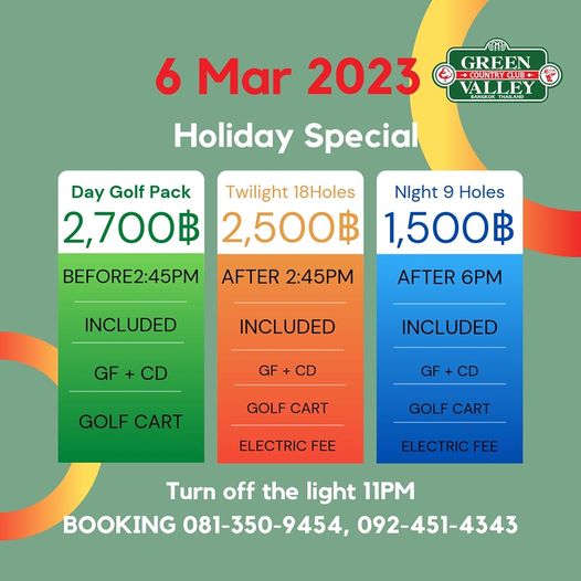 Green Valley Country Club Bangkok สนามกอล์ฟกรีนวัลเล่ คันทรีคลับ บางนา GREEN COUNTRCLUB VALLEY ALLEY 6 Mar 2023 Holiday Special Day Golf Pack Twilight 18Holes Night 9 Holes 2 700฿ 2 500฿ 1 500฿ AFTER 2 45PM AFTER 6PM BEFORE2 45PM INCLUDED INCLUDED GF CD GF INCLUDED CD GOLF CART GF GF CD GOLF CART GOLF CART ELECTRIC FEE ELECTRIC FEE Turn off the light 11PM BOOKING 081 350 9454 092 451 4343