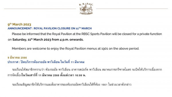 The Royal Bangkok Sports Club ราชกรีทาสโมสร 9th March 2023 ANNOUNCEMENT ROYAL PAVILION CLOSURE ON 11T MARCH on Saturday 11th March 2023 from 4 p m onwards Please be informed that the Royal Pavilion at the RBSC Sports Pavilion will be closed for a private function Members are welcome to enjoy the Royal Pavilion menus at 1901 on the above period มีนาคม 2566 ประกาศ ปิดบริการห้องรอยัล พาวิเลียน ในวันที่ 11 มีนาคม ขอเรียนให้สมาชิกทราบว่า ห้องรอยัล พาวิเลียน อาคารสปอร์ต พาวิเลียน สมาคมราชกรีทาสโมสร จะปิดให้บริการเนื่องจาก การจัดเลี้ยงในวันเสาร์ที่ 11 มีนาคม 2566 ตั้งแต่เวลา 16 00 น 1901 ในช่วงเวลาดังกล่าว