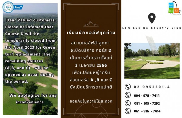 Lam Luk Ka Country Club outdoors and SHA Plus Dear Valued customers Please be infoed that Course D will be Luk COUNTRYCLU Lam Luk Ka Country Club temporarily closed from 3rd April 2023 for Green turf replacement The remaining courses A B and opened as usual during the period will be เรียนนักกอล์ฟทุกท่าน สนามกอล์ฟลำลูกกา จะปิดบริการ คอร์ส D เป็นการชั่วคราวตั้งแต่ 3 เมษายน 2566 เพื่อเปลี่ยนหญ้ากรีน ส่วนคอร์ส B และ c ยังเปิดบริการตามปกติ We apologize for any inconvenience 02 9952301 4 ขออภัยในความไม่สะดวก 094 978 978 7414 081 615 7292 061 916 7414