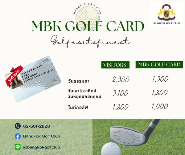Bangkok Golf Club ngkok golf MBK GOLF CARD Golfasitspinest BANGKOK GOLF CLUB xxx baht NAME LAST LAST xxxxX NAME x xx xxxx 500 EXPIRED DATE VISITORS MBK GOLF CARD วันธรรมดา 2 300 วันเสาร์ อาทิตย์ วันหยุดนักขัตฤกษ์ 1 300 3 100 ไนท์กอล์ฟ 1 800 1 800 02 501 2828 1 000 f Bangkok Golf Club bangkokgolfclub