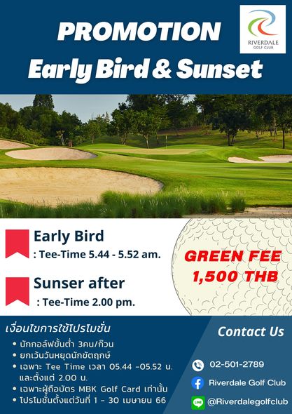 Riverdale Golf Club 1 person grass and PROMOTION RIVERDALE GOLF CLUB Early Bird Sunset Early Bird Tee Time 5 44 5 52 am GREEN FEE 1 500 THB Sunser after Tee Time 2 00 pm เงื่อนไขการใช้โปรไมชั่น นักกอล์ฟขั้นต่ำ 3คน ก๊วน ยกเว้นวันหยุดนักขัตฤกษ์ เฉพาะ Tee Time เวลา 05 44 05 52 และตั้งแต่ 2 00 น เฉพาะผู้ถือบัตร MBK Golf Card เท่านั้น โปรโมชั่นตั้งแต่วันที่ 30 เมษายน 66 Contact Us 02 501 2789 f Riverdale Golf Club Riverdalegolfclub