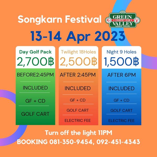 Green Valley Country Club Bangkok สนามกอล์ฟกรีนวัลเล่ คันทรีคลับ บางนา GREEN COUNTRCLUB ALLEY Songkarn Festival 13 14 Apr 2023 Day Golf Pack Twilight 18Holes 2 700฿ 2 500฿ BEFORE2 45PM AFTER 2 45PM Night 9 Holes 1 500฿ INCLUDED AFTER 6PM NCLUDED GF GF INCLUDED CD GOLF CART GF CD GOLF CART GOLF CART ELECTRIC FEE ELECTRIC FEE Turn off the light 11PM BOOKING 081 350 9454 092 451 4343