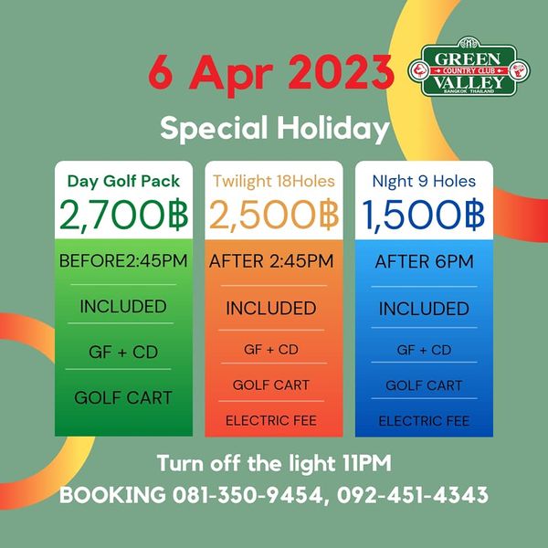 Green Valley Country Club Bangkok สนามกอล์ฟกรีนวัลเล่ คันทรีคลับ บางนา GREEN COUNTRYCLUB ALLEY 6 Apr 2023 Special Holiday Day Golf Pack Twilight 18Holes Night 9 Holes 2 700฿ 2 500฿ 1 500฿ AFTER 6PM BEFORE2 45PM AFTER 2 45PM INCLUDED NCLUDED GF GF INCLUDED GOLF CART GF CD GOLF CART GOLF CART ELECTRIC FEE ELECTRIC FEE Turn off the light 11PM BOOKING 081 350 9454 092 451 4343