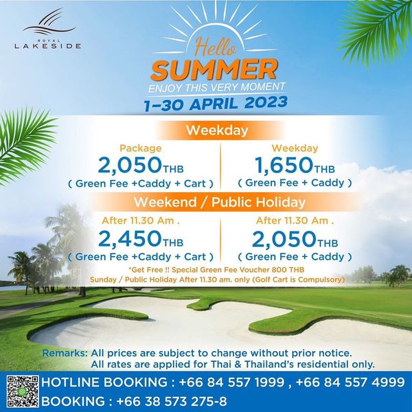 Royal Lakeside Golf Club LAKESIDE Hello SUMMER ENJOY THIS VERY MOMENT 1 30 APRIL 2023 Weekday Package Weekday 2 050THB THB 1 650TH THB Green Fee Caddy Cart Green Fee Cay Weekend Public Holiday After 11 30 Am After 11 30 Am 2 450THB THB 2 050THB Green Fee Caddy Cart Green Fee Cady Get Free Special Green Fee Voucher THB Public Holiday After 11 30 am only Golf Cart is Cmr Sunday Remarks All prices are subject to change without prior notice All rates are applied for Thai Thailand s residential only HOTLINE BOOKING 66 84 557 1999 66 84 557 4999 BOOKING 66 38 573 275 8