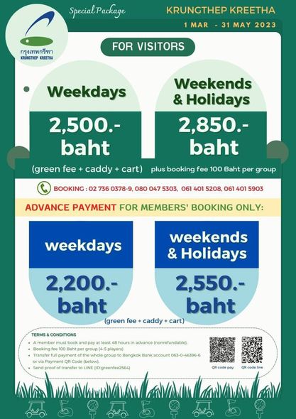Krungthep Kreetha SpecialPackage กรุงเทพกรีทา KRUNGTHEP KREETHA KRUNGTHEP KREETHA 1 MAR 31 MAY 2023 FOR VISITORS Weekdays 2 500 baht green fee caddy cart Weekends Holidays 2 850 baht plus booking fee 100 Baht per group BOOKING 02 736 0378 9 080 047 5303 061 401 5208 061 401 5903 ADVANCE PAYMENT FOR MEMBERS BOOKING ONLY weekdays weekends Holidays 2 550 baht 2 200 baht green fee caddy TERMS CONDITIONS least hoursin advance nonrefundable players group Bangkok Bank account Payment code below proof transfer LINE IDigreenfee2564 pay code