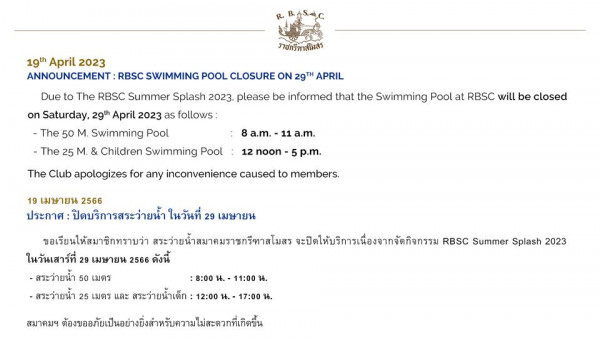 The Royal Bangkok Sports Club 19th April 2023 ANNOUNCEMENT RBSC SWIMMING POOL CLOSURE ON 29TH APRIL ราชกรีทาสโมสว Due to The RBSC Summer Splash 2023 please be informed that the Swimming Pool at RBSC will be closed on Saturday 29th April 2023 as follows The 50 M Swimming Pool The Children Swimming Pool 8a m a m 12 noon The Club apologizes for any inconvenience caused to members p m 29 เมษายน 19 เมษายน 2566 ประกาศ ปิดบริการสระว่ายน้ำ ขอเรียนให้สมาซิกทราบว่า สระว่ายน้ำสมาคมราชกรีทาสโมสร จะปิดให้บริการเนื่องจากจัดกิจกรรม RBSC Summer Splash 2023 ในวันเสาร์ที่ 29 เมษายน 2566 ดังนี้ สระว่ายน้ำ 50 เมตร 8 00 น 11 00 น สระว่ายน้ำ 25 เมตร และ สระว่ายน้ำเด็ก 12 00 17 00 สมาคมฯ ต้งอับเปอยาง้