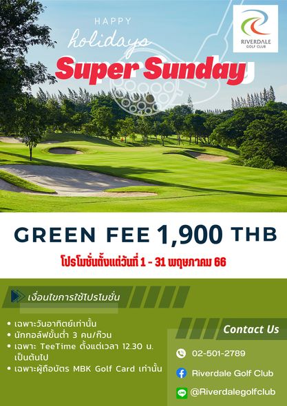 Riverdale Golf Club golf and HAPPY holidays RIVERDALE GOL CLUB Super Sunday GREEN FEE 1 900 THB โปรโมชั่นตั้งแต่วันที่ 31 พฤษภาคม 66 เงื่อนไขการใช้โปรโมชั่น เฉพาะวันอาทิตย์เท่านั้น นักกอล์ฟขั้นต่ำ 3 คน ก๊วน เฉพาะ TeeTime ตั้งแต่เวลา 12 30 น เป็นต้นไป เฉพาะผู้ถือบัตร MBK Golf Card เท่านั้น 1 Contact Us 02 501 2789 f Riverdale Golf Club Riverdalegolfclub