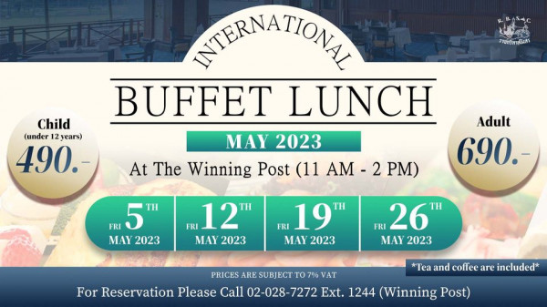 The Royal Bangkok Sports Club ราชกรีหาสโมสร Child un12yes under 12years 490 ANTERNATIONAL BUFFET LUNCH Adult MAY 2023 At The Winning Post 11 AM 690 2 PM FRI 5 MAY 2023 FRI 12T MAY 2023 FRI 19 MAY 2023 FRI 26 MAY 2023 PRICES ARE SUBJECT TO 7 VAT For Reservation Please Call 02 028 7272 Ext 1244 Winning Post Tea and coffee are included