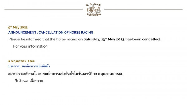 The Royal Bangkok Sports Club ราชกรีทาสโมสร 9th May 2023 ANNOUNCEMENT CANCELLATION OF HORSE RACING Please be informed that the horse racing on Saturday 13th May 2023 has been cancelled For your information 9 พฤษภาคม 2566 ประกาศ ยกเลิกการแข่งขันม้า สมาคมราชกรีทาสโมสร ยกเลิกการแข่งขันม้าในวันเสาร์ที่ 13 พฤษภาคม 2566 จึงเรียนมาเพื่อทราบ