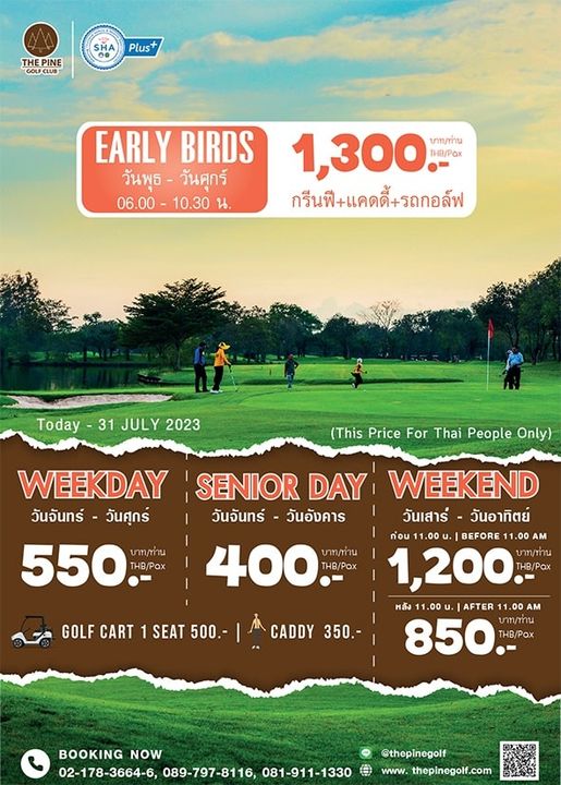 The Pine Golf Club 5 people and SHA THEPINE Plus EARLY BIRDS วันพุธ วันศุกร์ 06 00 10 30 น 1 300 บาท ท่าน THB Pax กรีนฟี แคดดี้ รถกอล์ฟ Today 31 JULY 2023 This Price For Thai People Only WEEKDAY SENIOR DAY WEEKEND วันจันทร์ วันศุกร์ วันจันทร์ วันอังคาร วันเสาร์ วันอาทิตย์ ก่ou BEFORE 550 THB Pax 400 บาท ท่าน HB Pox 1 200 บาท น THB POX หลัง AFTER 0o AM CADDY CADDY 350 850 THB Pox บาท ท่าน GOLF CART 1 SEAT 500 BOOKING NOW 02 178 3664 6 089 797 8116 081 911 1330 thepinegolf www thepinegolf com