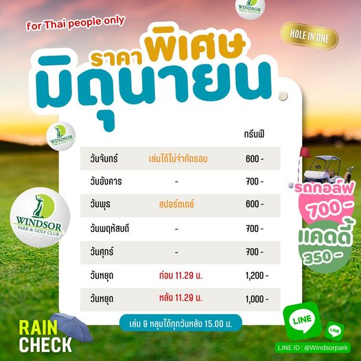 สนามกอล์ฟวินด์เซอร์ปาร์คฯ Windsor Park amp Golf Club A PUSEOOSOR for Thai people only HOLE IN ONE มิถุนายน ราคา พิเศษ WINDSOR กรีนฟี วันจันทร์ เล่นได้ไม่จำกัดรอบ 600 700 WINDSOR PARK GOLF CLUB วันอังคาร วันพุธ วันพฤหัสบดี วันศุกร์ สปอร์ตเดย์ 600 700 รดกอล์ฟ 700 แคดดี้ 350 วันหยุด 700 ก่อน 11 29 วันหยุด 1 200 หลัง 11 29 น RAIN CHECK 1 000 เล่น หลุมได้ทุกวันหลัง 15 00 น LINE LINE LINE D Windsorpark