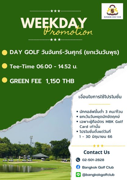 Bangkok Golf Club golf golf course and BANGKOK GOLF CLUB WEEKDAY Promo tion DAY GOLF วันจันทร์ วันศุกร์ ยกเว้นวันพุธ Tee Time 06 00 14 52 น GREEN FEE 1 150 THB เงื่อนไขการใช้โปรโมชั่น นักกอล์ฟขั้นต่ำ 3 คน ก๊วน ยกเวันวันหยุดนักขัตฤกษ์ เฉพาะผู้ถือบัตร MBK Golf Card เท่านั้น โปรโมชั่นตั้งแต่วันที่ 1 30 มิถุนายน 66 Contact Us 02 501 2828 Bangkok Golf Club bangkokgolfclub