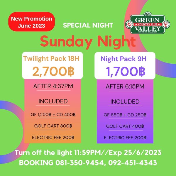 Green Valley Country Club Bangkok สนามกอล์ฟกรีนวัลเล่ คันทรีคลับ บางนา GREEN OUNTRCLUB CLUB ALLEY New Promotion June 2023 SPECIAL NIGHT Sunday Nigh Twilight Pack 18H Night Pack 9H 2 700฿ 1 700฿ AFTER 6 15PM AFTER 4 37PM INCLUDED GF 1 250฿ CD 450฿ INCLUDED GF 850฿ GOLF CART 800฿ CD 250฿ ELECTRIC FEE 200฿ GOLF CART 400฿ ELECTRIC FEE 200฿ Turn off the light 11 59PM Exp 25 6 2023 BOOKING 081 350 9454 092 451 4343