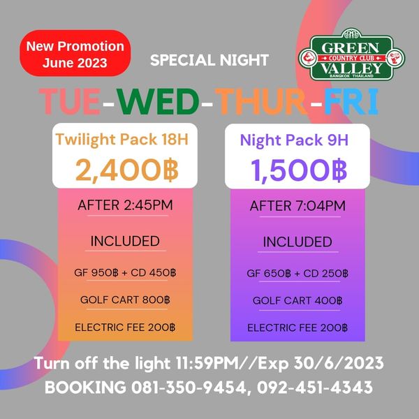 Green Valley Country Club Bangkok สนามกอล์ฟกรีนวัลเล่ คันทรีคลับ บางนา New Promotion GREEN June 2023 SPECIAL NIGHT COUNTRYCLUB ALLEY TUE WED THUR FRI Twilight Pack 18H Night Pack 9H 2 400฿ 1 500฿ AFTER 2 45PM AFTER 7 04PM INCLUDED GF 950฿ CD 450฿ INCLUDED GOLF CART 800฿ GF 650฿ CD 250฿ ELECTRIC FEE 200฿ GOLF CART 400฿ ELECTRIC FEE 200฿ Turn off the light 11 59PM 30 6 2023 BOOKING 081 350 9454 092 451 4343