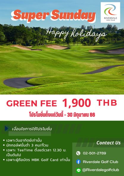 Riverdale Golf Club Super Sunday RIVERDALE GOL CLUB Happy holidaya GREEN FEE 1 900 THB โปรโมชั่นตั้งแต่วันนี้ 30 มิถุนายน 66 เงื่อนไขการใช้โปรโมชั่น เฉพาะวันอาทิตย์เท่านั้น นักกอล์ฟขั้นต่ำ 3 คน ก๊วน เฉพาะ TeeTime ตั้งแต่เวลา 12 30 น เป็นต้นไป เฉพาะผู้ถือบัตร MBK Golf Card เท่านั้น Contact Us 02 501 2789 f Riverdale Golf Club Riverdalegolfclub