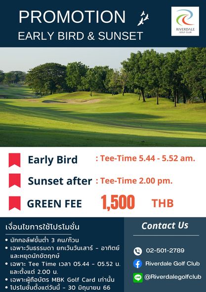 Riverdale Golf Club golf golf course and PROMOTION EARLY BIRD SUNSET RIVERDALE FU GOFCLUB Early Bird Tee Time 5 44 5 52 am Sunset after Tee Time 2 00 pm 1 500 GREEN FEE THB Contact Us เงื่อนไขการใช้โปรโมชั่น นักกอล์ฟขั้นต่ำ 3 คน ก็วน เฉพาะวันธรรมดา ยกเว้นวันเสาร์ อาทิตย์ และหยุดนักขัตฤกษ์ เฉพาะ Tee Time เวลา 05 44 และตั้งแต่ 2 00 น เฉพาะผู้ถือบัตร MBK Golf Card เท่านั้น โปรโมชั่นตั้งแต่วันนี้ 30 มิถุนายน 66 02 501 2789 05 52 น f Riverdale Golf Club LINE Riverdalegolfclub
