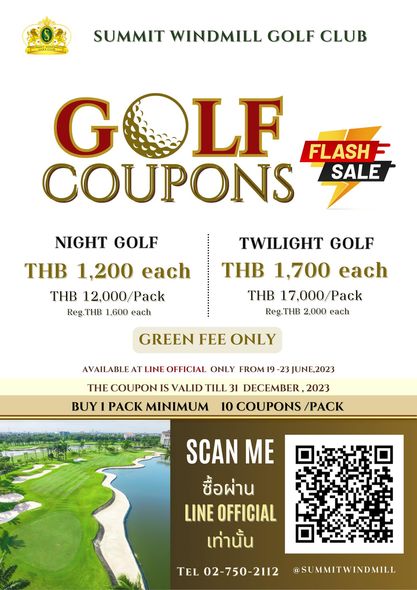 Summit Windmill Golf Club amp Residence golf golf course and SUMMIT WINDMILL GOLF CLUB G LF FLASH COUPONS SALE NIGHT GOLF THB 1 200 each THB 12 000 Pack Reg THB 1 600 each TWILIGHT GOLF THB 1 700 each THB 17 000 Pack Reg THB 2 000 each GREEN FEE ONLY AVAILABLE AT LINE OFFICIAL ONLY FROM 19 THE COUPON IS VALID TILL 31 DECEMBER 2023 BUY PACK MINIMUM 10 COUPONS PACK 3JUNE 2023 SCAN ME ซื้อผ่าน LINE OFFICIAL เท่านั้น TEL 02 750 2112 SUMMITWINDMILL