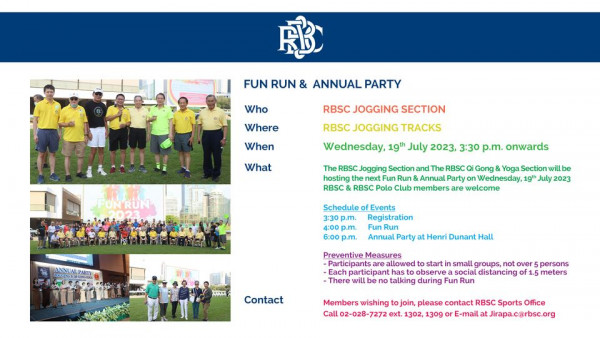 The Royal Bangkok Sports Club 8 people and FUN RUN ANNUAL PARTY Who Where RBSC JOGGING SECTION RBSC JOGGING TRACKS When What FUNRUN Wednesday 19th July 2023 3 30 p m onwards The RBSC Jogging Section RBSC Gong Yoga Section hosting Run Annual Party Wednesday 19t July 2023 RBSC RBSC Polo members are welcome Sch 3 30 p m Registration p m Run 6 00 p m Party at Henri Dunant Preventive Measures allowe articipant There talking Contact s a small groups over persons distancing meters wishing join please contact RBSC Sports Office Callo2 028 7272ext 1302 1309 E mail Jirapa c rbsc org