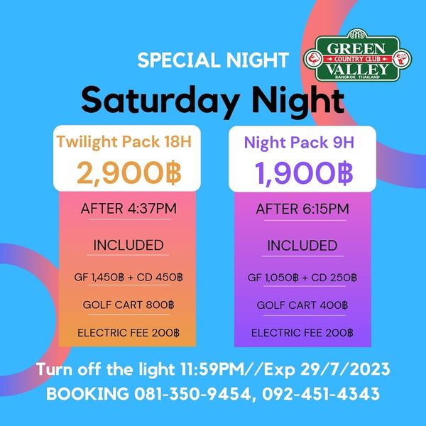 Green Valley Country Club Bangkok สนามกอล์ฟกรีนวัลเล่ คันทรีคลับ บางนา ๒ SPECIAL NIGHT GREEN OUNTRYCLUB COUNTRY ALLE Saturday Night Twilight Pack 18H Night Pack 9H 2 900฿ 1 900฿ AFTER 4 37PM AFTER 6 15PM INCLUDED GF 1 450฿ CD 450฿ INCLUDED GOLF CART 800฿ GF1 050฿ CD 250฿ ELECTRIC FEE 200฿ GOLF CART 400฿ ELECTRIC FEE 200฿ Turn off the light 11 59PM Exp 29 7 2023 BOOKING 081 350 9454 092 451 4343