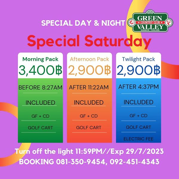 Green Valley Country Club Bangkok สนามกอล์ฟกรีนวัลเล่ คันทรีคลับ บางนา GREEN SPECIAL DAY NIGHT OUNTRCLUB BANGKOKTHAILAND VALLEY THAILAND Special Saturday Morning Pack Afternoon Pack Twilight Pack 3 400฿ 2 900฿ 2 900฿ BEFORE 8 27AM AFTER 11 22AM INCLUDED AFTER 4 37PM GF INCLUDED GF INCLUDED CD GOLF CART GOLF CART GOLF CART ELECTRIC FEE Turn off the light 11 59PM Exp 29 7 2023 BOOKING 081 350 9454 092 451 4343