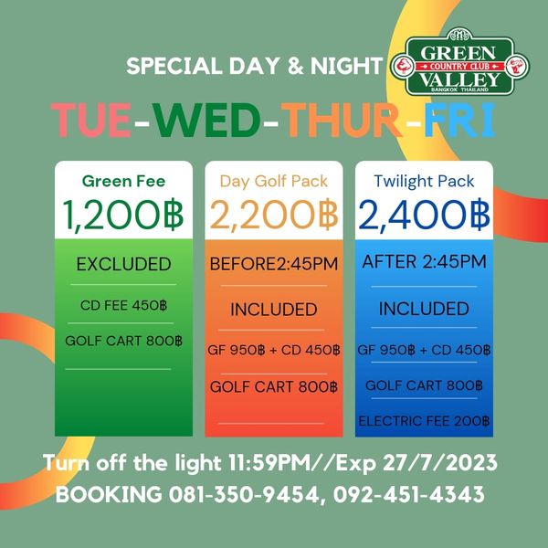 Green Valley Country Club Bangkok สนามกอล์ฟกรีนวัลเล่ คันทรีคลับ บางนา SPECIAL DAY NIGHT GREEN VALLEY BANGKOK THAILAND TUE WED THUR F Green Fee 1 200฿ EXCLUDED Day Golf Pack Twilight Pack 2 200฿ 2 400฿ AFTER 2 45PM CD FEE 450฿ BEFORE2 45PM GOLF CART 800฿ INCLUDED GF 950฿ INCLUDED CD 450฿ GF 950฿ CD 450฿ GOLF CART 800฿ GOLF CART 800฿ ELECTRICFEE200฿ Turn off the light 11 59PM 27 7 2023 BOOKING 081 350 9454 092 451 4343