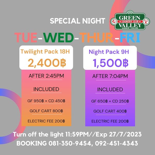 Green Valley Country Club Bangkok สนามกอล์ฟกรีนวัลเล่ คันทรีคลับ บางนา SPECIAL NIGHT GREEN COUNTRCLUB ALLE TUE WED THUR FRI Twilight Pack 18H Night Pack 9H 2 400฿ 1 500฿ AFTER 7 04PM AFTER 2 45PM INCLUDED GF950฿ CD450฿ 950฿ CD 450฿ INCLUDED GOLF CART 800฿ GF 650฿ CD 250฿ ELECTRIC FEE 200฿ GOLF CART 400฿ ELECTRIC FEE 200฿ Turn off the light 11 59PM Exp 27 7 2023 BOOKING 081 350 9454 092 451 4343