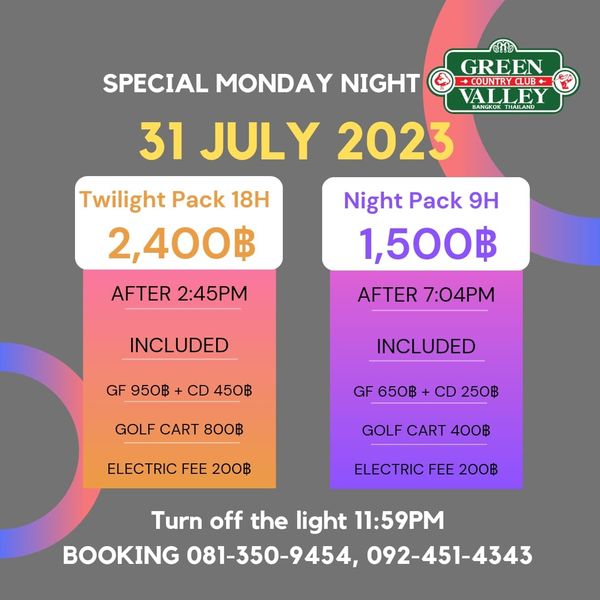 Green Valley Country Club Bangkok สนามกอล์ฟกรีนวัลเล่ คันทรีคลับ บางนา GREEN SPECIAL MONDAY NIGHT COUNTRY CLUB VALLEY 31 JULY 2023 Twilight Pack 18H 2 400฿ AFTER 2 45PM Night Pack 9H 1 500฿ AFTER 7 04PM INCLUDED GF 950฿ CD 450฿ INCLUDED GOLF CART 800฿ GF 650฿ CD 250฿ ELECTRIC FEE 200฿ GOLF CART 400฿ ELECTRIC FEE 200฿ Turn off the light 11 59PM BOOKING 081 350 9454 092 451 4343