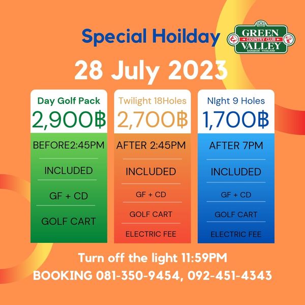 Green Valley Country Club Bangkok สนามกอล์ฟกรีนวัลเล่ คันทรีคลับ บางนา GREEN COUNTRCLUB ALLEY Special Hoilday 28 July 2023 Day Golf Pack Twilight 18Holes 2 900฿ 2 700฿ BEFORE2 45PM AFTER 2 45PM Night 9 Holes 1 700฿ AFTER 7PM INCLUDED INCLUDED GF GF INCLUDED CD GOLF CART GF GOLF CART GOLF CART ELECTRIC ELECTRIC ELECTRICFEE FEE Turn off the light 11 59PM BOOKING 081 350 9454 092 451 4343