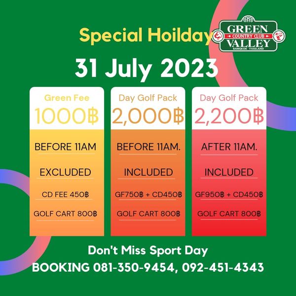 Green Valley Country Club Bangkok สนามกอล์ฟกรีนวัลเล่ คันทรีคลับ บางนา Special Hoilday GREEN URCB VALLE 31 July 2023 Day Golf Pack Day Golf Pack 2 000฿ 2 200฿ Green Fee 1000฿ BEFORE 11AM BEFORE 11AM EXCLUDED AFTER 11AM CD FEE 450฿ INCLUDED INCLUDED GF750฿ CD450฿ GOLF CART 800฿ GF950฿ CD450฿ GOLF CART 800฿ GOLF CART 800฿ Don t Miss Sport Day BOOKING 081 350 9454 092 451 4343