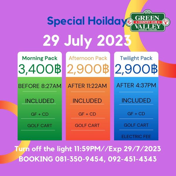 Green Valley Country Club Bangkok สนามกอล์ฟกรีนวัลเล่ คันทรีคลับ บางนา Special Hoilday GREEN COUNTRCLUB VALLEY HAILAND 29 July 2023 Morning Pack Afternoon Pack Twilight Pack 3 400฿ 2 900฿ 2 900฿ BEFORE 8 27AM AFTER 11 22AM INCLUDED AFTER 4 37PM GF INCLUDED GF INCLUDED GOLF CART CD GOLF CART GOLF CART ELECTRIC FEE Turn off the light 11 59PM Exp 29 7 2023 BOOKING 081 350 9454 092 451 4343