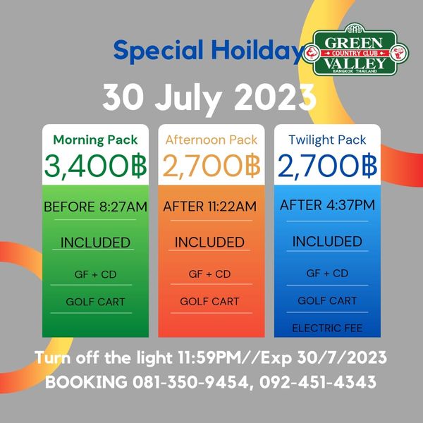 Green Valley Country Club Bangkok สนามกอล์ฟกรีนวัลเล่ คันทรีคลับ บางนา Special Hoilday GREEN UNRYCLUB VALLEY BANGKOK 30 July 2023 Morning Pack Afternoon Pack 3 400฿ 2 700฿ Twilight Pack 2 700฿ BEFORE 8 27AM AFTER 11 22AM INCLUDED AFTER 4 37PM GF INCLUDED GF INCLUDED CD GOLF CART GOLF CART GOLF CART ELECTRICFEE Turn off the light 11 59PM 30 7 2023 BOOKING 081 350 9454 092 451 4343