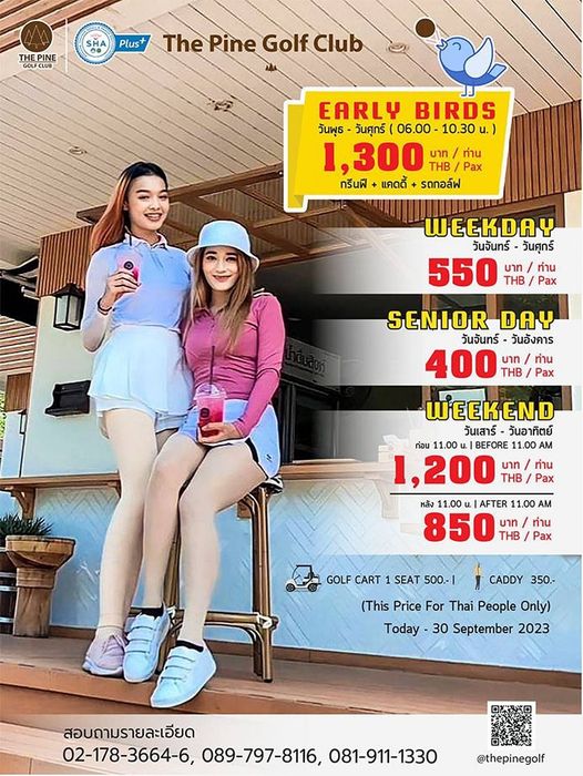 The Pine Golf Club 2 people and SHA THEPINE Plus The Pine Golf Club EARLY BIRDS วันพุธ วันศุกร์ 06 00 10 30 น 1 300 THB Pax Pax บาท ท่าน กรีนฟี แคดดี้ รดกอล์ฟ WEEKDAY วันจันทร์ วันศุกร์ 550 บาท ทาน บาท THB THB Pax SENIOR DAY วันจันทร์ วันอังคาร 400 บาท ทาน THB Pax WEEKEND วันเสาร์ วันอาทิตย์ ก่อน 11 00 BEFORE 11 00 1 200 THB บาท ทาน หลัง 11 00 AFTER 11 00 AM 850 THB บาท I ท่าน Pax CADDY 350 GOLF CART 1SEAT 500 1 This Price For Thai People Only Today 30 September 2023 สอบถามรายละเอียด 02 178 3664 6 089 797 8116 081 911 1330 thepinegolf