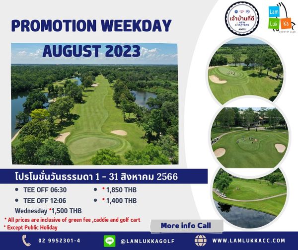 Lam Luk Ka Country Club golf and PROMOTION WEEKDAY Lam เจ้าบ้านที่ดี CHAPTERS AD052 AUGUST 2023 Luk Ka COUNTRT LUB 31 สิงหาคม 2566 1 850 THB 1 400 THB โปรโมชั่นวันธรรมดา TEE OFF 06 30 TEE OFF 12 06 Wednesday 1 500 THB All prices are inclusive of green fee caddie and golf cart Except Public Holiday 02 9952301 4 C More info Call LAMLUKKAGOLF WWW LAMLUKKACC COM
