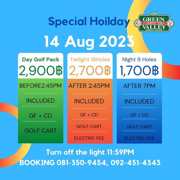 Green Valley Country Club Bangkok สนามกอล์ฟกรีนวัลเล่ คันทรีคลับ บางนา GREEN COUNTRYCLUB VALEY Special Hoilday 14 Aug 2023 Day Golf Pack Twilight 18Holes 2 900฿ 2 700฿ BEFORE2 45PM AFTER 2 45PM Night 9 Holes 1 700฿ INCLUDED AFTER 7PM NCLUDED GF GF INCLUDED GOLF CART GF CD GOLF CART GOLF CART ELECTRIC FEE ELECTRIC FEE Turn off the light 11 59PM BOOKING 081 350 9454 092 451 4343