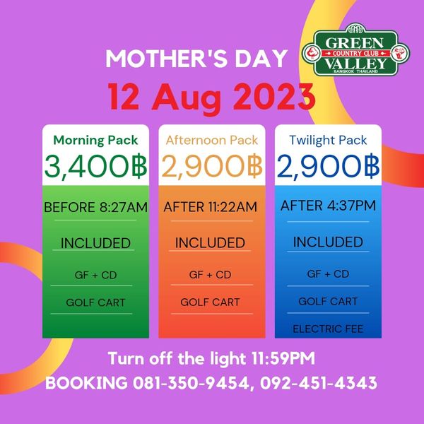 Green Valley Country Club Bangkok สนามกอล์ฟกรีนวัลเล่ คันทรีคลับ บางนา GREEN MOTHER S DAY OUNTRYCLUB VALLEY BANGKOK 12 Aug 2023 Morning Pack Afternoon Pack Twilight Pack 3 400฿ 2 900฿ 2 900฿ BEFORE 8 27AM AFTER 11 22AM INCLUDED AFTER 4 37PM GF INCLUDED GF INCLUDED CD GOLF CART GOLF CART GOLF CART ELECTRICFEE Turn off the light 11 59PM BOOKING 081 350 9454 092 451 4343