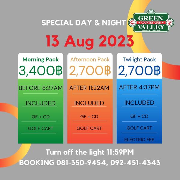 Green Valley Country Club Bangkok สนามกอล์ฟกรีนวัลเล่ คันทรีคลับ บางนา SPECIAL DAY NIGHT GREEN UNRYCUB VALLEY THAILAND 13 Aug 2023 Morning Pack Afternoon Pack Twilight Pack 3 400฿ 2 700฿ 2 700฿ BEFORE 8 27AM AFTER 11 22AM INCLUDED AFTER 4 37PM GF INCLUDED GF INCLUDED GOLF CART GF GOLF CART GOLF CART ELECTRICFEE Turn off the light 11 59PM BOOKING 081 350 9454 092 451 4343