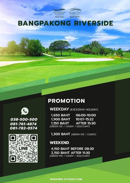 Bangpakong Riverside Country Club golf and BANGPAKONG KHAO YAI RIVERSIDE S l ply M BANGPAKONG RIVERSIDE 038 500 500 081 761 4874 081 782 0574 PROMOTION PROMOTION WEEKDAY EXCESSIVE HOLIDAY 1 650 BAHT 06 00 10 00 1 900 BAHT 10 07 15 22 1 150 BAHT AFTER 15 30 GREEN FEE CADDY GOLFCART 1 300 BAHT GREE CADDY LINE WEEKEND 4 150 BAHT BEFORE 08 30 150 BAHT AFTER 11 30 GREE FEE CADDY GOLFCART WWW BRC KYCGOLF COM