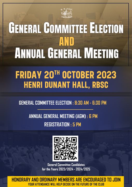 The Royal Bangkok Sports Club 1 person and ราชกรีทาสโมสร GENERAL COMMITTEE ELECTION AND ANNUAL GENERAL MEETING FRIDAY 20TH OCTOBER 2023 HENRI DUNANT HALL RBSC GENERAL COMMITTEE ELECTION 8 30 AM 6 30 PM ANNUAL GENERAL MEETING AGM 6PM REGISTRATION 5 PM General Committee Candidates for the Years 2023 2024 2024 2025 HONORARY AND ORDINARY MEMBERS ARE ENCOURAGED TO JOIN YOUR ATTENDANCE WILL HELP DECIDE ON THE FUTURE OF THE CLUB