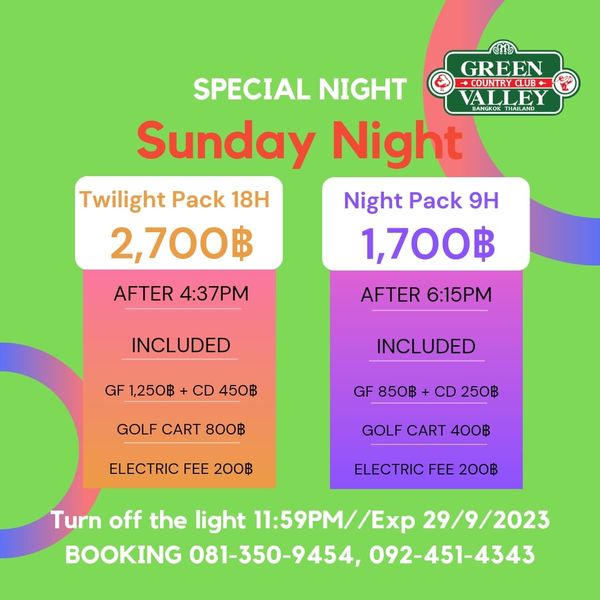 Green Valley Country Club Bangkok สนามกอล์ฟกรีนวัลเล่ คันทรีคลับ บางนา GREEN COUNTRYCLUB ALLE SPECIAL NIGHT Sunday Nigh Twilight Pack 18H Night Pack 9H 2 700฿ 1 700฿ AFTER 4 37PM AFTER 6 15PM INCLUDED GF 1 250฿ CD 450฿ INCLUDED GOLF CART 800฿ GF 850฿ CD 250฿ ELECTRIC FEE 200฿ GOLF CART 400฿ ELECTRIC FEE 200฿ Turn off the light 11 59PM Exp 29 9 2023 BOOKING 081 350 9454 092 451 4343